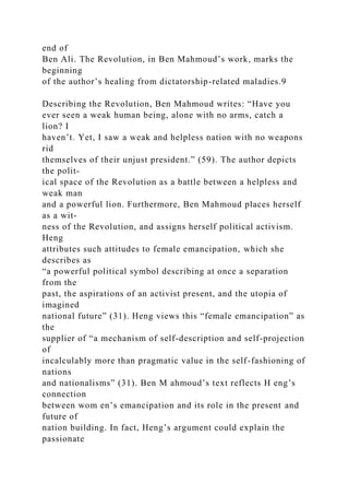 end of
Ben Ali. The Revolution, in Ben Mahmoud’s work, marks the
beginning
of the author’s healing from dictatorship-related maladies.9
Describing the Revolution, Ben Mahmoud writes: “Have you
ever seen a weak human being, alone with no arms, catch a
lion? I
haven’t. Yet, I saw a weak and helpless nation with no weapons
rid
themselves of their unjust president.” (59). The author depicts
the polit-
ical space of the Revolution as a battle between a helpless and
weak man
and a powerful lion. Furthermore, Ben Mahmoud places herself
as a wit-
ness of the Revolution, and assigns herself political activism.
Heng
attributes such attitudes to female emancipation, which she
describes as
“a powerful political symbol describing at once a separation
from the
past, the aspirations of an activist present, and the utopia of
imagined
national future” (31). Heng views this “female emancipation” as
the
supplier of “a mechanism of self-description and self-projection
of
incalculably more than pragmatic value in the self-fashioning of
nations
and nationalisms” (31). Ben M ahmoud’s text reflects H eng’s
connection
between wom en’s emancipation and its role in the present and
future of
nation building. In fact, Heng’s argument could explain the
passionate
 