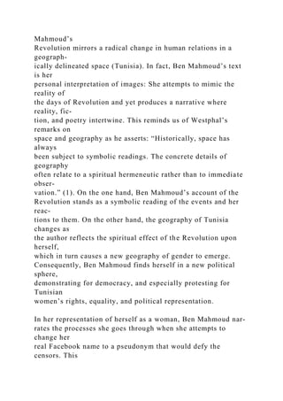 Mahmoud’s
Revolution mirrors a radical change in human relations in a
geograph-
ically delineated space (Tunisia). In fact, Ben Mahmoud’s text
is her
personal interpretation of images: She attempts to mimic the
reality of
the days of Revolution and yet produces a narrative where
reality, fic-
tion, and poetry intertwine. This reminds us of Westphal’s
remarks on
space and geography as he asserts: “Historically, space has
always
been subject to symbolic readings. The concrete details of
geography
often relate to a spiritual hermeneutic rather than to immediate
obser-
vation.” (1). On the one hand, Ben Mahmoud’s account of the
Revolution stands as a symbolic reading of the events and her
reac-
tions to them. On the other hand, the geography of Tunisia
changes as
the author reflects the spiritual effect of the Revolution upon
herself,
which in turn causes a new geography of gender to emerge.
Consequently, Ben Mahmoud finds herself in a new political
sphere,
demonstrating for democracy, and especially protesting for
Tunisian
women’s rights, equality, and political representation.
In her representation of herself as a woman, Ben Mahmoud nar-
rates the processes she goes through when she attempts to
change her
real Facebook name to a pseudonym that would defy the
censors. This
 