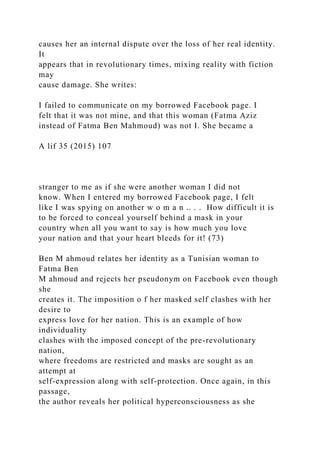 causes her an internal dispute over the loss of her real identity.
It
appears that in revolutionary times, mixing reality with fiction
may
cause damage. She writes:
I failed to communicate on my borrowed Facebook page. I
felt that it was not mine, and that this woman (Fatma Aziz
instead of Fatma Ben Mahmoud) was not I. She became a
A lif 35 (2015) 107
stranger to me as if she were another woman I did not
know. When I entered my borrowed Facebook page, I felt
like I was spying on another w o m a n .. . . How difficult it is
to be forced to conceal yourself behind a mask in your
country when all you want to say is how much you love
your nation and that your heart bleeds for it! (73)
Ben M ahmoud relates her identity as a Tunisian woman to
Fatma Ben
M ahmoud and rejects her pseudonym on Facebook even though
she
creates it. The imposition o f her masked self clashes with her
desire to
express love for her nation. This is an example of how
individuality
clashes with the imposed concept of the pre-revolutionary
nation,
where freedoms are restricted and masks are sought as an
attempt at
self-expression along with self-protection. Once again, in this
passage,
the author reveals her political hyperconsciousness as she
 
