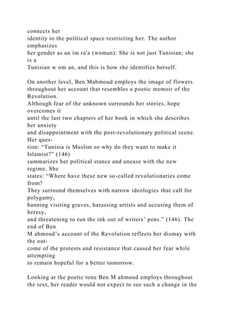 connects her
identity to the political space restricting her. The author
emphasizes
her gender as an im ra'a (woman): She is not just Tunisian; she
is a
Tunisian w om an, and this is how she identifies herself.
On another level, Ben Mahmoud employs the image of flowers
throughout her account that resembles a poetic memoir of the
Revolution.
Although fear of the unknown surrounds her stories, hope
overcomes it
until the last two chapters of her book in which she describes
her anxiety
and disappointment with the post-revolutionary political scene.
Her ques-
tion: “Tunisia is Muslim so why do they want to make it
Islamist?” (146)
summarizes her political stance and unease with the new
regime. She
states: “Where have these new so-called revolutionaries come
from?
They surround themselves with narrow ideologies that call for
polygamy,
banning visiting graves, harassing artists and accusing them of
heresy,
and threatening to run the ink out of writers’ pens.” (146). The
end of Ben
M ahmoud’s account of the Revolution reflects her dismay with
the out-
come of the protests and resistance that caused her fear while
attempting
to remain hopeful for a better tomorrow.
Looking at the poetic tone Ben M ahmoud employs throughout
the text, her reader would not expect to see such a change in the
 