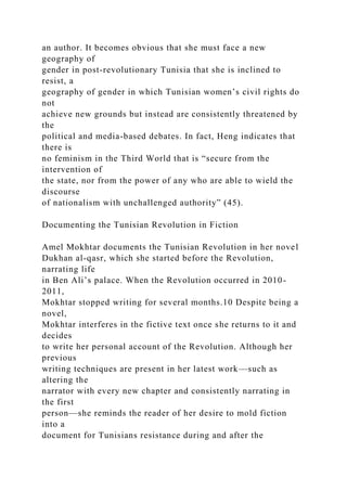 an author. It becomes obvious that she must face a new
geography of
gender in post-revolutionary Tunisia that she is inclined to
resist, a
geography of gender in which Tunisian women’s civil rights do
not
achieve new grounds but instead are consistently threatened by
the
political and media-based debates. In fact, Heng indicates that
there is
no feminism in the Third World that is “secure from the
intervention of
the state, nor from the power of any who are able to wield the
discourse
of nationalism with unchallenged authority” (45).
Documenting the Tunisian Revolution in Fiction
Amel Mokhtar documents the Tunisian Revolution in her novel
Dukhan al-qasr, which she started before the Revolution,
narrating life
in Ben Ali’s palace. When the Revolution occurred in 2010-
2011,
Mokhtar stopped writing for several months.10 Despite being a
novel,
Mokhtar interferes in the fictive text once she returns to it and
decides
to write her personal account of the Revolution. Although her
previous
writing techniques are present in her latest work—such as
altering the
narrator with every new chapter and consistently narrating in
the first
person—she reminds the reader of her desire to mold fiction
into a
document for Tunisians resistance during and after the
 