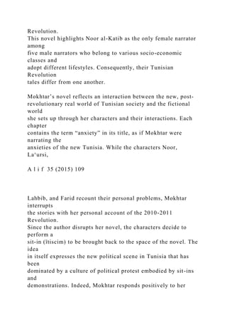 Revolution.
This novel highlights Noor al-Katib as the only female narrator
among
five male narrators who belong to various socio-economic
classes and
adopt different lifestyles. Consequently, their Tunisian
Revolution
tales differ from one another.
Mokhtar’s novel reflects an interaction between the new, post­
revolutionary real world of Tunisian society and the fictional
world
she sets up through her characters and their interactions. Each
chapter
contains the term “anxiety” in its title, as if Mokhtar were
narrating the
anxieties of the new Tunisia. While the characters Noor,
La‘ursi,
A l i f 35 (2015) 109
Lahbib, and Farid recount their personal problems, Mokhtar
interrupts
the stories with her personal account of the 2010-2011
Revolution.
Since the author disrupts her novel, the characters decide to
perform a
sit-in (ïtiscim) to be brought back to the space of the novel. The
idea
in itself expresses the new political scene in Tunisia that has
been
dominated by a culture of political protest embodied by sit-ins
and
demonstrations. Indeed, Mokhtar responds positively to her
 