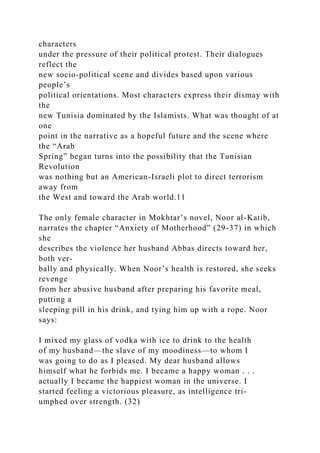 characters
under the pressure of their political protest. Their dialogues
reflect the
new socio-political scene and divides based upon various
people’s
political orientations. Most characters express their dismay with
the
new Tunisia dominated by the Islamists. What was thought of at
one
point in the narrative as a hopeful future and the scene where
the “Arab
Spring” began turns into the possibility that the Tunisian
Revolution
was nothing but an American-Israeli plot to direct terrorism
away from
the West and toward the Arab world.11
The only female character in Mokhtar’s novel, Noor al-Katib,
narrates the chapter “Anxiety of Motherhood” (29-37) in which
she
describes the violence her husband Abbas directs toward her,
both ver-
bally and physically. When Noor’s health is restored, she seeks
revenge
from her abusive husband after preparing his favorite meal,
putting a
sleeping pill in his drink, and tying him up with a rope. Noor
says:
I mixed my glass of vodka with ice to drink to the health
of my husband—the slave of my moodiness—to whom I
was going to do as I pleased. My dear husband allows
himself what he forbids me. I became a happy woman . . .
actually I became the happiest woman in the universe. I
started feeling a victorious pleasure, as intelligence tri-
umphed over strength. (32)
 