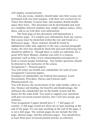 will employ second person).
Like any essay, students should make sure their essays are
formatted with one-inch margins, with their text exclusively in
Times New Roman 12-point font, and students should double
space their lines. This document can be downloaded and used
as a template wherein students may simply replace names, titles,
dates, and so on with their own information.
The final page of this document will demonstrate a
References page. If a student uses information from any source,
that source must be identified within the text and listed on a
References page. These citations should be listed in
alphabetical order and, opposite to the way a normal paragraph
works, the first line should be flush left and each following line
should be tabbed in. Though there is really no substitute for a
good APA Style Manual, students can refer to a citation
generator such as http://www.citationmachine.net/apa/cite-a-
book to ensure proper formatting. Any further questions should
be directed to the instructor of the course.
Assignment-3 - Position papers
You will select one health care stakeholder for each of your
Assignment-3 position papers.
Examples of stakeholders are Federal Government, Local
Government, Providers, Nurses and Clinical staff,
Pharmaceutical, etc.
You will discuss the involvement of the stake holder, ethics or
law, finance and funding, the benefits and disadvantage, the
influence the stakeholder has on the health system and the
future for the stake hold. You need to support your statement
with peer-reviewed journal articles, but I will also accept .gov
websites.
Your assignment-3 paper should have 5 – 7 full pages of
content. A full page would not allow me to type anything at the
end of the page. If I can type anything at the end of the page, it
is not a full page. The content pages do not include the title
page, abstract page, and the reference pages. You should have
at least three peer reviewed journal articles as reference
 