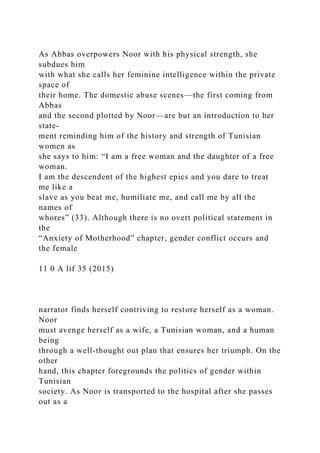 As Abbas overpowers Noor with his physical strength, she
subdues him
with what she calls her feminine intelligence within the private
space of
their home. The domestic abuse scenes—the first coming from
Abbas
and the second plotted by Noor—are but an introduction to her
state-
ment reminding him of the history and strength of Tunisian
women as
she says to him: “I am a free woman and the daughter of a free
woman.
I am the descendent of the highest epics and you dare to treat
me like a
slave as you beat me, humiliate me, and call me by all the
names of
whores” (33). Although there is no overt political statement in
the
“Anxiety of Motherhood” chapter, gender conflict occurs and
the female
11 0 A lif 35 (2015)
narrator finds herself contriving to restore herself as a woman.
Noor
must avenge herself as a wife, a Tunisian woman, and a human
being
through a well-thought out plan that ensures her triumph. On the
other
hand, this chapter foregrounds the politics of gender within
Tunisian
society. As Noor is transported to the hospital after she passes
out as a
 
