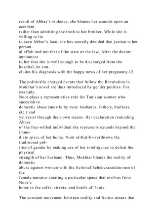 result of Abbas’s violence, she blames her wounds upon an
accident
rather than admitting the truth to her brother. While she is
willing to lie
to save Abbas’s face, she has secretly decided that justice is her
person-
al affair and not that of the state or the law. After the doctor
announces
to her that she is well enough to be discharged from the
hospital, he con-
cludes his diagnosis with the happy news of her pregnancy.12
The politically charged events that follow the Revolution in
Mokhtar’s novel are thus introduced by gender politics. For
example,
Noor plays a representative role for Tunisian women who
succumb to
domestic abuse (mostly by men: husbands, fathers, brothers,
etc.) and
yet resist through their own means. Her declaration reminding
Abbas
of the free-willed individual she represents extends beyond the
imme-
diate space of her home. Noor al-Katib overthrows the
traditional pol-
itics of gender by making use of her intelligence to defeat the
physical
strength of her husband. Thus, Mokhtar blends the reality of
domestic
abuse against women with the fictional Scheherazadian ruse of
the
female narrator creating a particular space that evolves from
Noor’s
home to the cafés, streets, and hotels of Tunis.
The constant movement between reality and fiction means that
 