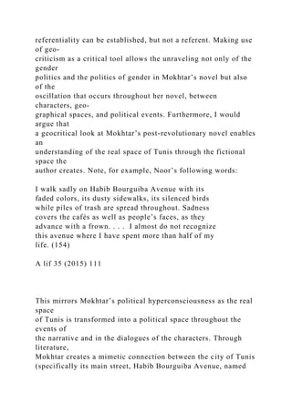 referentiality can be established, but not a referent. Making use
of geo-
criticism as a critical tool allows the unraveling not only of the
gender
politics and the politics of gender in Mokhtar’s novel but also
of the
oscillation that occurs throughout her novel, between
characters, geo-
graphical spaces, and political events. Furthermore, I would
argue that
a geocritical look at Mokhtar’s post-revolutionary novel enables
an
understanding of the real space of Tunis through the fictional
space the
author creates. Note, for example, Noor’s following words:
I walk sadly on Habib Bourguiba Avenue with its
faded colors, its dusty sidewalks, its silenced birds
while piles of trash are spread throughout. Sadness
covers the cafés as well as people’s faces, as they
advance with a frown. . . . I almost do not recognize
this avenue where I have spent more than half of my
life. (154)
A lif 35 (2015) 111
This mirrors Mokhtar’s political hyperconsciousness as the real
space
of Tunis is transformed into a political space throughout the
events of
the narrative and in the dialogues of the characters. Through
literature,
Mokhtar creates a mimetic connection between the city of Tunis
(specifically its main street, Habib Bourguiba Avenue, named
 