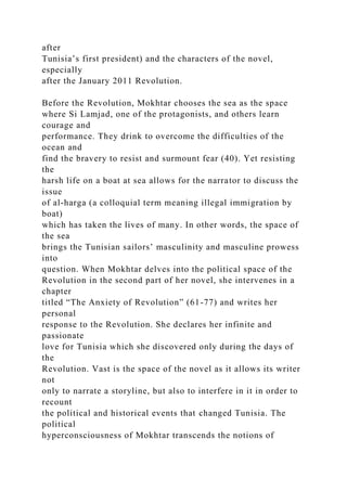 after
Tunisia’s first president) and the characters of the novel,
especially
after the January 2011 Revolution.
Before the Revolution, Mokhtar chooses the sea as the space
where Si Lamjad, one of the protagonists, and others learn
courage and
performance. They drink to overcome the difficulties of the
ocean and
find the bravery to resist and surmount fear (40). Yet resisting
the
harsh life on a boat at sea allows for the narrator to discuss the
issue
of al-harga (a colloquial term meaning illegal immigration by
boat)
which has taken the lives of many. In other words, the space of
the sea
brings the Tunisian sailors’ masculinity and masculine prowess
into
question. When Mokhtar delves into the political space of the
Revolution in the second part of her novel, she intervenes in a
chapter
titled “The Anxiety of Revolution” (61-77) and writes her
personal
response to the Revolution. She declares her infinite and
passionate
love for Tunisia which she discovered only during the days of
the
Revolution. Vast is the space of the novel as it allows its writer
not
only to narrate a storyline, but also to interfere in it in order to
recount
the political and historical events that changed Tunisia. The
political
hyperconsciousness of Mokhtar transcends the notions of
 