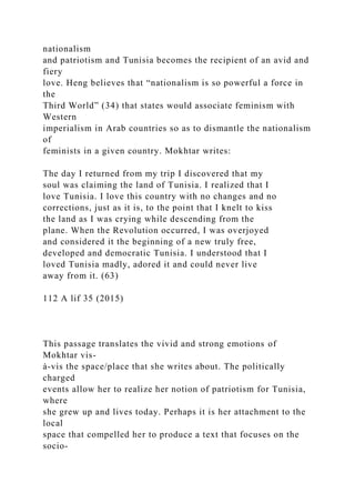 nationalism
and patriotism and Tunisia becomes the recipient of an avid and
fiery
love. Heng believes that “nationalism is so powerful a force in
the
Third World” (34) that states would associate feminism with
Western
imperialism in Arab countries so as to dismantle the nationalism
of
feminists in a given country. Mokhtar writes:
The day I returned from my trip I discovered that my
soul was claiming the land of Tunisia. I realized that I
love Tunisia. I love this country with no changes and no
corrections, just as it is, to the point that I knelt to kiss
the land as I was crying while descending from the
plane. When the Revolution occurred, I was overjoyed
and considered it the beginning of a new truly free,
developed and democratic Tunisia. I understood that I
loved Tunisia madly, adored it and could never live
away from it. (63)
112 A lif 35 (2015)
This passage translates the vivid and strong emotions of
Mokhtar vis-
à-vis the space/place that she writes about. The politically
charged
events allow her to realize her notion of patriotism for Tunisia,
where
she grew up and lives today. Perhaps it is her attachment to the
local
space that compelled her to produce a text that focuses on the
socio-
 