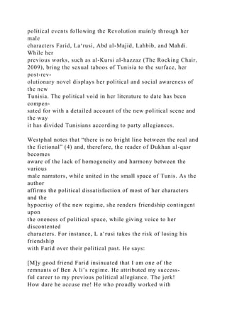 political events following the Revolution mainly through her
male
characters Farid, La‘rusi, Abd al-Majid, Lahbib, and Mahdi.
While her
previous works, such as al-Kursi al-hazzaz (The Rocking Chair,
2009), bring the sexual taboos of Tunisia to the surface, her
post-rev-
olutionary novel displays her political and social awareness of
the new
Tunisia. The political void in her literature to date has been
compen-
sated for with a detailed account of the new political scene and
the way
it has divided Tunisians according to party allegiances.
Westphal notes that “there is no bright line between the real and
the fictional” (4) and, therefore, the reader of Dukhan al-qasr
becomes
aware of the lack of homogeneity and harmony between the
various
male narrators, while united in the small space of Tunis. As the
author
affirms the political dissatisfaction of most of her characters
and the
hypocrisy of the new regime, she renders friendship contingent
upon
the oneness of political space, while giving voice to her
discontented
characters. For instance, L a‘rusi takes the risk of losing his
friendship
with Farid over their political past. He says:
[M]y good friend Farid insinuated that I am one of the
remnants of Ben A li’s regime. He attributed my success­
ful career to my previous political allegiance. The jerk!
How dare he accuse me! He who proudly worked with
 