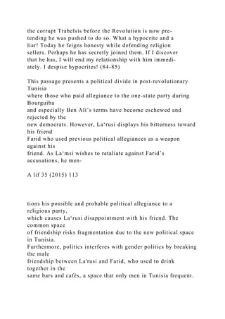 the corrupt Trabelsis before the Revolution is now pre-
tending he was pushed to do so. What a hypocrite and a
liar! Today he feigns honesty while defending religion
sellers. Perhaps he has secretly joined them. If I discover
that he has, I will end my relationship with him immedi-
ately. I despise hypocrites! (84-85)
This passage presents a political divide in post-revolutionary
Tunisia
where those who paid allegiance to the one-state party during
Bourguiba
and especially Ben Ali’s terms have become eschewed and
rejected by the
new democrats. However, La‘rusi displays his bitterness toward
his friend
Farid who used previous political allegiances as a weapon
against his
friend. As La‘msi wishes to retaliate against Farid’s
accusations, he men-
A lif 35 (2015) 113
tions his possible and probable political allegiance to a
religious party,
which causes La‘rusi disappointment with his friend. The
common space
of friendship risks fragmentation due to the new political space
in Tunisia.
Furthermore, politics interferes with gender politics by breaking
the male
friendship between La'rusi and Farid, who used to drink
together in the
same bars and cafés, a space that only men in Tunisia frequent.
 