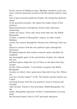 In the context of Dukhan al-qasr, Mokhtar interferes in her nar-
rative with her personal account of the Revolution and her clear
dis-
may of post-elections political climate. By stating her political
stance
in her personal accounts, she makes the reader aware of her
political
hyperconsciousness through her mostly male characters
interacting
within one space: Tunis and, more often than not, the Habib
Bourguiba
Avenue, a symbol of Bourguiba’s legacy. In other words,
Mokhtar
creates the context through her literary text, allowing Tunis (as
the
place) to connect with the new political space through her
characters.
Westphal proposes that context connects space and place by
establish-
ing meaningful space in the constitution of place (5). Indeed,
the new
political spaces shape the city of Tunis as the place that they
occupy.
In fact, Noor exclaims: “I can barely recognize the Habib
Bourguiba
Avenue on which I have spent more than half of my life. Where
are
you now, O dear leader?” (154). The female narrator shouts out
a final
and deep dismay with the new political scene in Tunisia and
nostalgi-
cally invokes Tunisia’s first president, Habib Bourguiba. For
the
author, Bourguiba represents women’s emancipation as he put
forth
the Personal Status Code in 1957 and made education
 