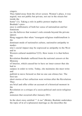 singers.
They faded away from the silver screen. Women’s place, it was
argued, was not public but private, not out in the streets but
inside the
home” (1). Taking a role in public protest implies that
Boubakr’s pres­
ence is emblematic of both her sense of nationalism and her
feminism
(as she believes that women’s role extends beyond the private
space).
Heng suggests that when “resurgent religious traditionalism is
the
dominant mode of nationalist culture, nationalist antipathy to
moder-
nity’s social impact may be expressed as antipathy to the West
and to
Western cultural modalities”(33). How ironic it is that before
the
Revolution Boubakr suffered from the national censors at the
Ministry
of Interior, which caused her to have an inner-censor that she
had to
surpass in order to write. Today, she maintains she must write
and
publish to move forward so that no one can silence her. The
first ten
short stories of her collection were written after the Revolution.
They
are brief and offer either an account of a historical moment in
the
Revolution or a critique of a socio-political and socio-religious
phe-
nomenon that occurred after January 2011.
In the short story entitled ‘“ A rus” (Bride), Boubakr undertakes
the topic of m ut‘a (pleasure) marriage as she describes the
 