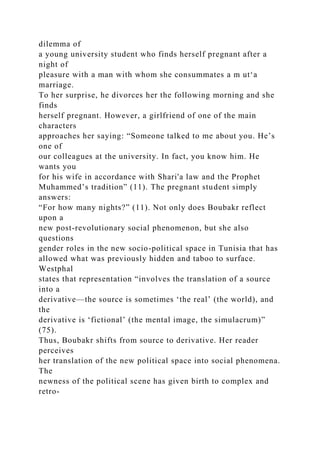 dilemma of
a young university student who finds herself pregnant after a
night of
pleasure with a man with whom she consummates a m ut‘a
marriage.
To her surprise, he divorces her the following morning and she
finds
herself pregnant. However, a girlfriend of one of the main
characters
approaches her saying: “Someone talked to me about you. He’s
one of
our colleagues at the university. In fact, you know him. He
wants you
for his wife in accordance with Shari'a law and the Prophet
Muhammed’s tradition” (11). The pregnant student simply
answers:
“For how many nights?” (11). Not only does Boubakr reflect
upon a
new post-revolutionary social phenomenon, but she also
questions
gender roles in the new socio-political space in Tunisia that has
allowed what was previously hidden and taboo to surface.
Westphal
states that representation “involves the translation of a source
into a
derivative—the source is sometimes ‘the real’ (the world), and
the
derivative is ‘fictional’ (the mental image, the simulacrum)”
(75).
Thus, Boubakr shifts from source to derivative. Her reader
perceives
her translation of the new political space into social phenomena.
The
newness of the political scene has given birth to complex and
retro-
 