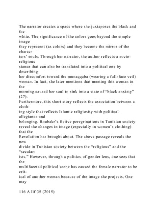The narrator creates a space where she juxtaposes the black and
the
white. The significance of the colors goes beyond the simple
image
they represent (as colors) and they become the mirror of the
charac-
ters’ souls. Through her narrator, the author reflects a socio-
religious
stance that can also be translated into a political one by
describing
her discomfort toward the munaqqaba (wearing a full-face veil)
woman. In fact, she later mentions that meeting this woman in
the
morning caused her soul to sink into a state of “black anxiety”
(27).
Furthermore, this short story reflects the association between a
cloth-
ing style that reflects Islamic religiosity with political
allegiance and
belonging. Boubakr’s fictive peregrinations in Tunisian society
reveal the changes in image (especially in women’s clothing)
that the
Revolution has brought about. The above passage reveals the
new
divide in Tunisian society between the “religious” and the
“secular­
ists.” However, through a politics-of-gender lens, one sees that
the
multifaceted political scene has caused the female narrator to be
crit-
ical of another woman because of the image she projects. One
may
116 A lif 35 (2015)
 