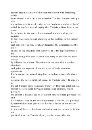 reader becomes aware of the economic issue with importing
cattle
from abroad while cattle are raised in Tunisia. Another critique
that
the author sets forward is that of the “reduced number of bulls”
which is another way of saying that Tunisia suffers from a low
num-
ber of men, in the sense that manhood and masculinity are
equated
to bravery, courage, and standing up for justice. In the current
polit-
ical space in Tunisia, Boubakr describes the chameleon as the
only
animal in the kingdom that survives. It is the representative of
the
human being who hurdles from one party to another and then
quick-
ly follows the winner. The winner is the one who wins the
elections
and gains the support of people, even of their previous
opponents.
Furthermore, the animal kingdom metaphor mirrors the chaos
that
occupies the socio-political spaces in Tunisia today. It appears
as
though humans mimic animals’ behavior. Boubakr establishes a
mimetic relationship between humans and animals, which
portrays
the author’s dissatisfaction with post-revolutionary political life
and
its repercussions on the socio-economic situation. Her political
hyperconsciousness prevails as her texts focus on the socio-
econom-
ic state of Tunisia. Boubakr maintains that she currently follows
the
political scene in Tunisia closely as she senses that the
 