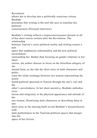 Revolution
allows her to develop into a politically conscious citizen.
Boubakr
proclaims that writing is the tool she uses to translate her
political
consciousness (Personal interview).
Boubakr’s writing reflects a hyperconsciousness present in all
of her short stories written after the Revolution. The
relationship
between Tunisia’s socio-political reality and writing creates a
new
space that emphasizes referentiality and the new political
environment
surrounding her. Rather than focusing on gender relations in her
short
stories, the author chooses to focus on the Orwellian allegory of
the
animal farm, as she rids the short story of male characters and
politi-
cizes the silent exchange between two women representing the
newly
found political spectrum in Tunisia through the one’s veil and
the
other’s unveiledness. In her short narrative, Boubakr embodies
secu-
larism and religiosity in the physical appearance and attitude of
the
two women. Dismissing male characters or describing them in
one
short story as the missing bulls reveal Boubakr’s dissatisfaction
with
male performance in the Tunisian political spaces that merges
into the
space of her fiction.
 