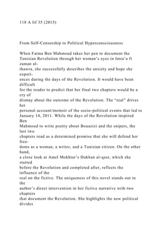 118 A lif 35 (2015)
From Self-Censorship to Political Hyperconsciousness
When Fatma Ben Mahmoud takes her pen to document the
Tunisian Revolution through her woman’s eyes in Imra’a fi
zaman al-
thawra, she successfully describes the anxiety and hope she
experi-
ences during the days of the Revolution. It would have been
difficult
for the reader to predict that her final two chapters would be a
cry of
dismay about the outcome of the Revolution. The “real” drives
her
personal account/memoir of the socio-political events that led to
January 14, 2011. While the days of the Revolution inspired
Ben
Mahmoud to write poetry about Bouazizi and the snipers, the
last two
chapters read as a determined promise that she will defend her
free-
doms as a woman, a writer, and a Tunisian citizen. On the other
hand,
a close look at Amel Mokhtar’s Dukhan al-qasr, which she
started
before the Revolution and completed after, reflects the
influence of the
real on the fictive. The uniqueness of this novel stands out in
the
author’s direct intervention in her fictive narrative with two
chapters
that document the Revolution. She highlights the new political
divides
 