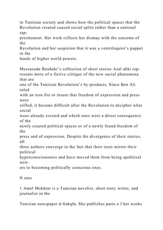 in Tunisian society and shows how the political spaces that the
Revolution created caused social splits rather than a national
rap-
prochement. Her work reflects her dismay with the outcome of
the
Revolution and her suspicion that it was a ventriloquist’s puppet
in the
hands of higher world powers.
Messaouda Boubakr’s collection of short stories Azal ahki rep­
resents more of a fictive critique of the new social phenomena
that are
one of the Tunisian Revolution’s by-products. Since Ben Ali
ruled
with an iron fist to insure that freedom of expression and press
were
stifled, it became difficult after the Revolution to decipher what
social
woes already existed and which ones were a direct consequence
of the
newly created political spaces or of a newly found freedom of
the
press and of expression. Despite the divergence of their stories,
all
three authors converge in the fact that their texts mirror their
political
hyperconsciousness and have moved them from being apolitical
writ-
ers to becoming politically conscious ones.
N otes
1 Amel Mokhtar is a Tunisian novelist, short story writer, and
journalist in the
Tunisian newspaper d-Sahqfa. She publishes parts o f her works
 
