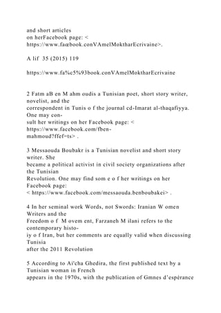 and short articles
on herFacebook page: <
https://www.faœbook.conVAmelMoktharEcrivaine>.
A lif 35 (2015) 119
https://www.fa%c5%93book.conVAmelMoktharEcrivaine
2 Fatm aB en M ahm oudis a Tunisian poet, short story writer,
novelist, and the
correspondent in Tunis o f the journal cd-Imarat al-thaqafiyya.
One may con-
sult her writings on her Facebook page: <
https://www.facebook.com/fben-
mahmoud?ffef=ts> .
3 Messaouda Boubakr is a Tunisian novelist and short story
writer. She
became a political activist in civil society organizations after
the Tunisian
Revolution. One may find som e o f her writings on her
Facebook page:
< https://www.facebook.com/messaouda.benboubakei> .
4 In her seminal work Words, not Swords: Iranian W omen
Writers and the
Freedom o f M ovem ent, Farzaneh M ilani refers to the
contemporary histo-
iy o f Iran, but her comments are equally valid when discussing
Tunisia
after the 2011 Revolution
5 According to Ai'cha Ghedira, the first published text by a
Tunisian woman in French
appears in the 1970s, with the publication of Gmnes d’espérance
 