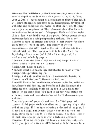 reference list. Additionally, the 3 peer-review journal articles
need to be published in the last five years (2013, 2014, 2015,
2016 & 2017). There should be a minimum of four references. It
will allow students to use textbooks, dissertations, government
web sites and organizational websites after they fulfil the peer-
review journal requirement. The references should be listed in
the reference list at the end of the paper. Each article has to be
cited at least once in the text of the paper. Direct quotes are not
recommended and avoid paraphrasing authors. We expect
students to read the articles and write in their own words when
citing the articles in the text. The quality of written
assignments is strongly based on the ability of students to do
critical thinking. The papers need to follow the American
Psychology Association (APA, 6th ed.) writing style for
academic and scholarly papers.
You should use the APA Assignment Template provided or
submit your assignment in APA format.
Assignment- Position papers
You will select one health care stakeholder for each of your
Assignment-3 position papers.
Examples of stakeholders are Local Government, Providers,
Nurses and Clinical staff, Pharmaceutical, etc.
You will discuss the involvement of the stake holder, ethics or
law, finance and funding, the benefits and disadvantage, the
influence the stakeholder has on the health system and the
future for the stake hold. You need to support your statement
with peer-reviewed journal articles, but I will also accept .gov
websites.
Your assignment-3 paper should have 5 – 7 full pages of
content. A full page would not allow me to type anything at the
end of the page. If I can type anything at the end of the page, it
is not a full page. The content pages do not include the title
page, abstract page, and the reference pages. You should have
at least three peer reviewed journal articles as reference
resources. Peer reviewed journal have doi numbers, make sure
to list your journal article in APA format with the doi numbers.
 