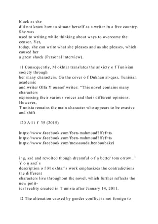 block as she
did not know how to situate herself as a writer in a free country.
She was
used to writing while thinking about ways to overcome the
censor. Yet,
today, she can write what she pleases and as she pleases, which
caused her
a great shock (Personal interview).
11 Consequently, M okhtar translates the anxiety o f Tunisian
society through
her many characters. On the cover o f Dukhan al-qasr, Tunisian
academic
and writer Olfa Y oussef writes: “This novel contains many
characters
expressing their various voices and their different opinions.
However,
T unisia remains the main character who appears to be evasive
and shift-
120 A l i f 35 (2015)
https://www.facebook.com/fben-mahmoud?ffef=ts
https://www.facebook.com/fben-mahmoud?ffef=ts
https://www.facebook.com/messaouda.benboubakei
ing, sad and revolted though dreamful o f a better tom orrow .”
Y o u ssef s
description o f M okhtar’s work emphasizes the contradictions
the different
characters live throughout the novel, which further reflects the
new polit-
ical reality created in T unisia after January 14, 2011.
12 The alienation caused by gender conflict is not foreign to
 