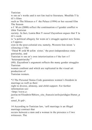 Tunisian
w om en’s works and is not lim ited to literature. Moufida T la
tli’s films
such as The Silences o f the Palace (1994) or her second film
The Season
o f M en (2000) reflect the continuation o f gender conflict w
ithin Tunisian
society. In fact, Lamia Ben Y oussef Zayzafoon argues that T la
tli’s work
is “a political allegory for wom en’s struggle against new forms
o f oppres-
sion in the post-colonial era; namely, Western fem inism ’s
silencing o f the
‘Third W orld M uslim sister,’ the post-independence state
patriarchy, and
Tunisian w om en’s own interiorization o f the law o f
‘heteropatriarchy’”
(48). Zayzafoon’s argument reflects the many gender struggles
Tunisian
women confront and which are replicated in the visual art
production of
Tunisian women.
*2 The Personal Status Code guarantees women’s freedom in
marriage as well as their
right to dvoroe, alimony, and child support. For further
information see:
<http://www.e-
justiœ.tn/fileadnin/fkhiers_site_francais/axfesjuridqjes/Statut_p
er-
sonel_Fr.pd>.
14 According to Tunisian law, ‘urfi marriage is an illegal
marriage contract that
occurs between a man and a woman in the presence o f two
witnesses. The
 