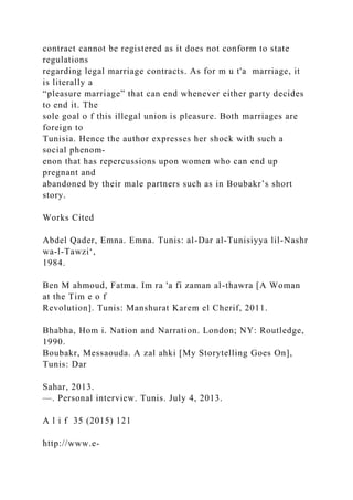 contract cannot be registered as it does not conform to state
regulations
regarding legal marriage contracts. As for m u t'a marriage, it
is literally a
“pleasure marriage” that can end whenever either party decides
to end it. The
sole goal o f this illegal union is pleasure. Both marriages are
foreign to
Tunisia. Hence the author expresses her shock with such a
social phenom-
enon that has repercussions upon women who can end up
pregnant and
abandoned by their male partners such as in Boubakr’s short
story.
Works Cited
Abdel Qader, Emna. Emna. Tunis: al-Dar al-Tunisiyya lil-Nashr
wa-l-Tawzi‘,
1984.
Ben M ahmoud, Fatma. Im ra 'a fi zaman al-thawra [A Woman
at the Tim e o f
Revolution]. Tunis: Manshurat Karem el Cherif, 2011.
Bhabha, Hom i. Nation and Narration. London; NY: Routledge,
1990.
Boubakr, Messaouda. A zal ahki [My Storytelling Goes On],
Tunis: Dar
Sahar, 2013.
—. Personal interview. Tunis. July 4, 2013.
A l i f 35 (2015) 121
http://www.e-
 