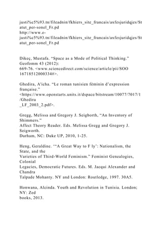 justi%c5%93.tn/fileadnin/fkhiers_site_francais/axfesjuridqjes/St
atut_per-sonel_Fr.pd
http://www.e-
justi%c5%93.tn/fileadnin/fkhiers_site_francais/axfesjuridqjes/St
atut_per-sonel_Fr.pd
Dikeç, Mustafa. “Space as a Mode of Political Thinking.”
Geofomm 43 (2012):
669-76. <www.sciencedirect.com/science/article/pii/SOO
16718512000334#>.
Ghedira, A'icha. “Le roman tunisien féminin d’expression
française.”
<https://www.openstarts.units.it/dspace/bitstream/10077/7017/1
/Ghedira
_LF_2003_2.pdf>.
Gregg, Melissa and Gregory J. Seigborth, “An Inventory of
Shimmers.”
Affect Theory Reader. Eds. Melissa Gregg and Gregory J.
Seigworth.
Durham, NC: Duke UP, 2010, 1-25.
Heng, Geraldine. ‘“A Great Way to F ly’: Nationalism, the
State, and the
Varieties of Third-World Feminism.” Feminist Genealogies,
Colonial
Legacies, Democratic Futures. Eds. M. Jacqui Alexander and
Chandra
Talpade Mohanty. NY and London: Routledge, 1997. 30A5.
Honwana, Alcinda. Youth and Revolution in Tunisia. London;
NY: Zed
books, 2013.
 