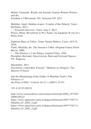 Milani, Farzaneh. Words, not Swords: Iranian Women Writers
and the
Freedom o f Movement. NY: Syracuse UP, 2011.
Mokhtar, Amel. Dukhan d-qasr | S moke of the Palace]. Tunis:
DarSahar, 2013.
—. Personal interview. Tunis. July 3, 2013.
Prince, Mona. Revolution Is M y Name: An Egyptian W om en’s
Diary from
Eighteen Days in Tahrir. Trans. Sarnia Mehrez. Cairo, AUC P,
2014.
Tlatli, Moufida, dir. The Season o f Men. Original France Petite
Movie, 2000.
—. The Silences o f the Palace. Capital Films, 1994.
Westphal, Bertrand. Geocriticism: Real and Fictional Spaces.
NY: Palgrave
Macmillan, 2011.
Zayzafoon, Lamia Ben Youssef. “Memory as Allegory: The
Spectre of Incest
and the (Re)naming of the Father in Moufida Tlatli’s The
Silences o f
the Place (1994).” Critical Art 21.1 (2007): 47-67.
122 A lif 35 (2015)
http://www.sciencedirect.com/science/article/pii/SOO_1671851
2000334%23
https://www.openstarts.units.it/dspace/bitstream/10077/7017/1/
Ghedira_LF_2003_2.pdf
https://www.openstarts.units.it/dspace/bitstream/10077/7017/1/
Ghedira_LF_2003_2.pdf
 