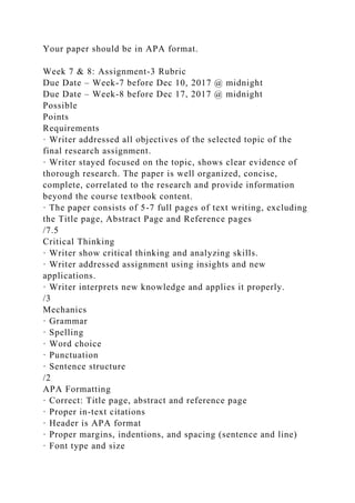 Your paper should be in APA format.
Week 7 & 8: Assignment-3 Rubric
Due Date – Week-7 before Dec 10, 2017 @ midnight
Due Date – Week-8 before Dec 17, 2017 @ midnight
Possible
Points
Requirements
· Writer addressed all objectives of the selected topic of the
final research assignment.
· Writer stayed focused on the topic, shows clear evidence of
thorough research. The paper is well organized, concise,
complete, correlated to the research and provide information
beyond the course textbook content.
· The paper consists of 5-7 full pages of text writing, excluding
the Title page, Abstract Page and Reference pages
/7.5
Critical Thinking
· Writer show critical thinking and analyzing skills.
· Writer addressed assignment using insights and new
applications.
· Writer interprets new knowledge and applies it properly.
/3
Mechanics
· Grammar
· Spelling
· Word choice
· Punctuation
· Sentence structure
/2
APA Formatting
· Correct: Title page, abstract and reference page
· Proper in-text citations
· Header is APA format
· Proper margins, indentions, and spacing (sentence and line)
· Font type and size
 