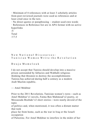 · Minimum of 4 references with at least 3 scholarly articles
from peer-reviewed journals were used as references and at
least cited once in the text.
· No direct quotes or paraphrasing – student used own words
· References in Reference list are in APA format with no active
hyperlinks
/5
Total
/17.5
N e w N a t i o n a l D i s c o u r s e s :
T u n i s i a n W o m e n W r i t e t h e R e v o l u t i o n
D o u j a M a m e l o u k
I do not accept that Tunisia should develop into a massive
prison surrounded by fallacies and Wahhabi religious
thinking that threaten to destroy the accomplishments
Tunisia has achieved during half a century as a modern
Arab Muslim republic.
— Amel Mokhtar
Prior to the 2011 Revolution, Tunisian women’s texts—such as
Amel Mokhtar’s1 novels, Fatma Ben Mahmoud’s2 poetry, or
Messaouda Boubakr’s3 short stories—were nearly devoid of the
topic
of politics and, when mentioned, it was often a distant matter
that took
place far from home, such as the war in Iraq or the Israeli
occupation
of Palestine. For Amel Mokhtar to interfere in the midst of her
 