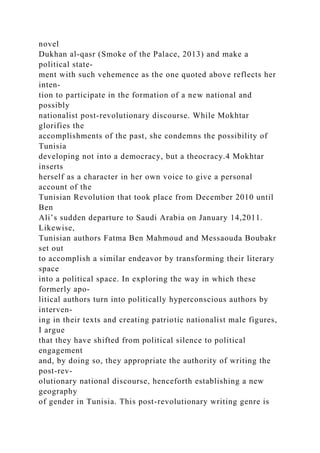 novel
Dukhan al-qasr (Smoke of the Palace, 2013) and make a
political state-
ment with such vehemence as the one quoted above reflects her
inten-
tion to participate in the formation of a new national and
possibly
nationalist post-revolutionary discourse. While Mokhtar
glorifies the
accomplishments of the past, she condemns the possibility of
Tunisia
developing not into a democracy, but a theocracy.4 Mokhtar
inserts
herself as a character in her own voice to give a personal
account of the
Tunisian Revolution that took place from December 2010 until
Ben
Ali’s sudden departure to Saudi Arabia on January 14,2011.
Likewise,
Tunisian authors Fatma Ben Mahmoud and Messaouda Boubakr
set out
to accomplish a similar endeavor by transforming their literary
space
into a political space. In exploring the way in which these
formerly apo-
litical authors turn into politically hyperconscious authors by
interven-
ing in their texts and creating patriotic nationalist male figures,
I argue
that they have shifted from political silence to political
engagement
and, by doing so, they appropriate the authority of writing the
post-rev-
olutionary national discourse, henceforth establishing a new
geography
of gender in Tunisia. This post-revolutionary writing genre is
 