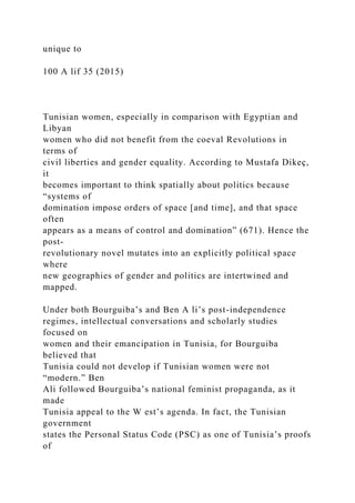 unique to
100 A lif 35 (2015)
Tunisian women, especially in comparison with Egyptian and
Libyan
women who did not benefit from the coeval Revolutions in
terms of
civil liberties and gender equality. According to Mustafa Dikeç,
it
becomes important to think spatially about politics because
“systems of
domination impose orders of space [and time], and that space
often
appears as a means of control and domination” (671). Hence the
post-
revolutionary novel mutates into an explicitly political space
where
new geographies of gender and politics are intertwined and
mapped.
Under both Bourguiba’s and Ben A li’s post-independence
regimes, intellectual conversations and scholarly studies
focused on
women and their emancipation in Tunisia, for Bourguiba
believed that
Tunisia could not develop if Tunisian women were not
“modern.” Ben
Ali followed Bourguiba’s national feminist propaganda, as it
made
Tunisia appeal to the W est’s agenda. In fact, the Tunisian
government
states the Personal Status Code (PSC) as one of Tunisia’s proofs
of
 