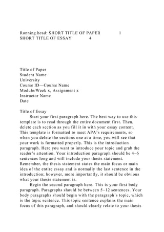 Running head: SHORT TITLE OF PAPER 1
SHORT TITLE OF ESSAY 4
Title of Paper
Student Name
University
Course ID—Course Name
Module/Week x, Assignment x
Instructor Name
Date
Title of Essay
Start your first paragraph here. The best way to use this
template is to read through the entire document first. Then,
delete each section as you fill it in with your essay content.
This template is formatted to meet APA’s requirements, so
when you delete the sections one at a time, you will see that
your work is formatted properly. This is the introduction
paragraph. Here you want to introduce your topic and grab the
reader’s attention. Your introduction paragraph should be 4–6
sentences long and will include your thesis statement.
Remember, the thesis statement states the main focus or main
idea of the entire essay and is normally the last sentence in the
introduction; however, more importantly, it should be obvious
what your thesis statement is.
Begin the second paragraph here. This is your first body
paragraph. Paragraphs should be between 5–12 sentences. Your
body paragraphs should begin with the paragraph’s topic, which
is the topic sentence. This topic sentence explains the main
focus of this paragraph, and should clearly relate to your thesis
 