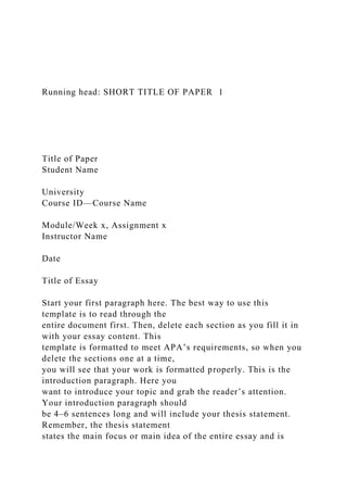Running head: SHORT TITLE OF PAPER 1
Title of Paper
Student Name
University
Course ID—Course Name
Module/Week x, Assignment x
Instructor Name
Date
Title of Essay
Start your first paragraph here. The best way to use this
template is to read through the
entire document first. Then, delete each section as you fill it in
with your essay content. This
template is formatted to meet APA’s requirements, so when you
delete the sections one at a time,
you will see that your work is formatted properly. This is the
introduction paragraph. Here you
want to introduce your topic and grab the reader’s attention.
Your introduction paragraph should
be 4–6 sentences long and will include your thesis statement.
Remember, the thesis statement
states the main focus or main idea of the entire essay and is
 