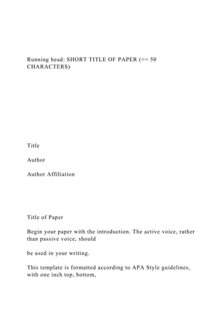Running head: SHORT TITLE OF PAPER (<= 50
CHARACTERS)
Title
Author
Author Affiliation
Title of Paper
Begin your paper with the introduction. The active voice, rather
than passive voice, should
be used in your writing.
This template is formatted according to APA Style guidelines,
with one inch top, bottom,
 