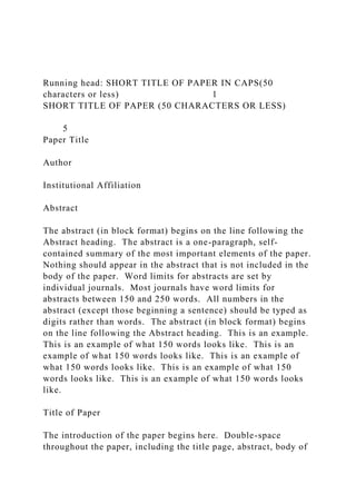 Running head: SHORT TITLE OF PAPER IN CAPS(50
characters or less) 1
SHORT TITLE OF PAPER (50 CHARACTERS OR LESS)
5
Paper Title
Author
Institutional Affiliation
Abstract
The abstract (in block format) begins on the line following the
Abstract heading. The abstract is a one-paragraph, self-
contained summary of the most important elements of the paper.
Nothing should appear in the abstract that is not included in the
body of the paper. Word limits for abstracts are set by
individual journals. Most journals have word limits for
abstracts between 150 and 250 words. All numbers in the
abstract (except those beginning a sentence) should be typed as
digits rather than words. The abstract (in block format) begins
on the line following the Abstract heading. This is an example.
This is an example of what 150 words looks like. This is an
example of what 150 words looks like. This is an example of
what 150 words looks like. This is an example of what 150
words looks like. This is an example of what 150 words looks
like.
Title of Paper
The introduction of the paper begins here. Double-space
throughout the paper, including the title page, abstract, body of
 
