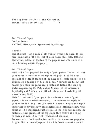 Running head: SHORT TITLE OF PAPER
SHORT TITLE OF PAPER 6
Full Title of Paper
Student Name
PSY2050 History and Systems of Psychology
Abstract
The abstract is on a page of its own after the title page. It is a
brief summary of the content of your paper (typically 100-250).
The word abstract at the top of the page is not bold since it is
not a heading within the paper.
Full Title of Paper
This is the first page of the body of your paper. The full title of
your paper is repeated at the top of the page. Like with the
abstract, the title at the top of the page is not bold since it is not
considered a heading within the paper. You will see below that
headings within the paper are in bold and follow the heading
styles required by the Publication Manual of the American
Psychological Association (6th ed.; American Psychological
Association, 2009).
This first section of your paper is the introduction of your
paper. It is not labeled separately. It introduces the topic of
your paper and the points you intend to make. Why is this topic
important to psychology? This section also introduces how your
paper will be organized, such as stating that you will review the
historical background of the topic and then follow it with an
overview of related current trends and discussion.
To summarize the introduction needs to be one to two pages in
length. The introduction provides a brief overview of what will
 