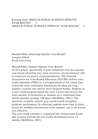 Running head: SHOULD PUBLIC SCHOOLS OPERATE
YEAR-ROUND? 1
SHOULD PUBLIC SCHOOLS OPERATE YEAR-ROUND? 9
Should Public Schooling Operate Year-Round?
Ascania Alfred
South University
Should Public Schools Operate Year-Round?
At first glance specifically if your unfamiliar with the concept,
year-round schooling may seem excessive, unconventional, and
to numerous tax payers counterproductive. The National
Association for Year-Round Education (NAYRE) defines year-
round education (YRE) as, a reorganization of the school year
to provide more continuous learning by dividing the long
summer vacation into shorter more frequent breaks. Students in
a year-round program attend the same classes and receive the
same amount of instruction as students on a traditional nine-
month calendar (usually 180 days) (McMillen, 2001). The
operation of public schools year-round would strengthen
academic performance by allowing students more time to learn,
lessen the troubles encountered in the summer, and is all around
cost effective.
The year-round calendar is organized into instructional blocks
and vacation periods that are evenly distributed across 12
months (McMillen, 2001).
 