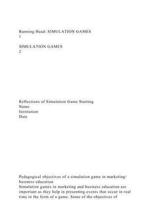 Running Head: SIMULATION GAMES
1
SIMULATION GAMES
2
Reflections of Simulation Game Starting
Name
Institution
Date
Pedagogical objectives of a simulation game in marketing/
business education
Simulation games in marketing and business education are
important as they help in presenting events that occur in real
time in the form of a game. Some of the objectives of
 