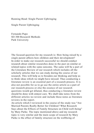 Running Head: Single Parent Upbringing
Single Parent Upbringing
Fernando Pupo
SO 300 Research Methods
Park University
The focused question for my research is: How being raised by a
single parent affects how children and their development?
In order to make our research successful we should conduct
research about similar researches done in the past on similar or
related topics with the same outcome. The same will be a part of
the Literature Review of our research which includes all the
scholarly articles that we can study during the course of our
research. This will help us to broaden our thinking and help us
to think ideas which we might have missed. Thus conducting a
literature review is an essential part of a research process. It is
also not possible for us to go use the entire article as a part of
our research process or else the essence of our research
questions would get diluted, thus conducting a literature review
should be done with utmost care. We shall take notes from the
different articles we review and include those notes as literature
reviews in the report.
An article which I reviewed in the course of the study was “Are
Married Parents Really Better for Children? What Research
Says about the Effects of Family Structure on Child well-being”
by Mary Parke. The topic mentioned above and my research
topic is very similar and the main scope of research by Mary
Parke is the effect of family structure on the wellbeing of
 