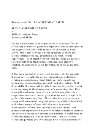 Running head: SKILLS ASSESSMENT PAPER
1
SKILLS ASSESSMENT PAPER
4
Skills Assessment Paper
Summary of Skills
For the development of an organization to be successful and
effectively achieve set goals and objectives, strong management
and organization skills will be required (Bateman & Snell,
2007). Our Team A brings a broad spectrum of skills and
talents coming from life, educational and work-related
experiences. Each member of the team possesses unique skill
sets that will bring fresh ideas, techniques and creative
solutions to challenges in the development of our consulting
firm.
A thorough evaluation of our team member’s skills, suggests
that our key strengths lie within teamwork and dedication,
creating presentations, critical thinking, problem-solving
techniques, communication, research, and observations. With
these skills, this team will be able to successfully achieve most
tasks necessary in the development of a consulting firm. This
team will need to use these skills to collaborate efforts in a
cooperative manner to create, plan, develop and accomplish the
goals of the consulting firm. This evaluation also portrays a
strong dedication to learning and improving which is beneficial
in the development of new skills that may be needed.
Most members of our team currently have educational and
professional experience that proves an intense desire to improve
and advocate change and educate communities to collaborate an
effort enhancing the lives of individuals. This desire will
effectively promote positive changes both within communities
 