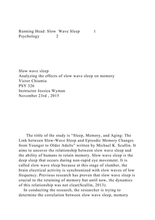 Running Head: Slow Wave Sleep 1
Psychology 2
Slow wave sleep
Analyzing the effects of slow wave sleep on memory
Victor Chiumia
PSY 326
Instructor Jessica Wyman
November 23rd , 2015
The tittle of the study is “Sleep, Memory, and Aging: The
Link between Slow-Wave Sleep and Episodic Memory Changes
from Younger to Older Adults” written by Michael K. Scullin. It
aims to uncover the relationship between slow wave sleep and
the ability of humans to retain memory. Slow wave sleep is the
deep sleep that occurs during non-rapid eye movement. It is
called slow wave sleep because at this stage of slumber, the
brain electrical activity is synchronized with slow waves of low
frequency. Previous research has proven that slow wave sleep is
crucial to the retaining of memory but until now, the dynamics
of this relationship was not clear(Scullin, 2013).
In conducting the research, the researcher is trying to
determine the correlation between slow wave sleep, memory
 