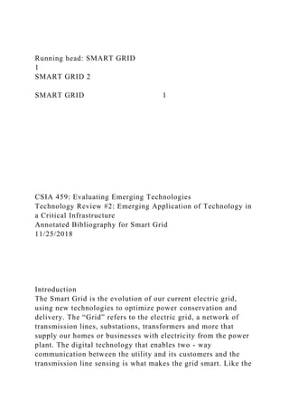 Running head: SMART GRID
1
SMART GRID 2
SMART GRID 1
CSIA 459: Evaluating Emerging Technologies
Technology Review #2: Emerging Application of Technology in
a Critical Infrastructure
Annotated Bibliography for Smart Grid
11/25/2018
Introduction
The Smart Grid is the evolution of our current electric grid,
using new technologies to optimize power conservation and
delivery. The “Grid” refers to the electric grid, a network of
transmission lines, substations, transformers and more that
supply our homes or businesses with electricity from the power
plant. The digital technology that enables two - way
communication between the utility and its customers and the
transmission line sensing is what makes the grid smart. Like the
 
