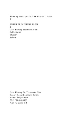 Running head: SMITH TREATMENT PLAN
1
SMITH TREATMENT PLAN
2
Case History Treatment Plan:
Sally Smith
Student
School
Case History for Treatment Plan
Report Regarding Sally Smith
Name: Sally Smith
SS#: 000-00-0000
Age: 42 years old
 