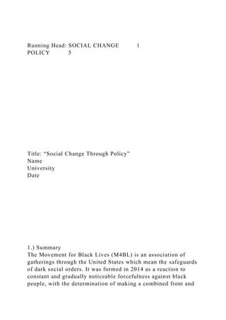 Running Head: SOCIAL CHANGE 1
POLICY 5
Title: “Social Change Through Policy”
Name
University
Date
1.) Summary
The Movement for Black Lives (M4BL) is an association of
gatherings through the United States which mean the safeguards
of dark social orders. It was formed in 2014 as a reaction to
constant and gradually noticeable forcefulness against black
people, with the determination of making a combined front and
 