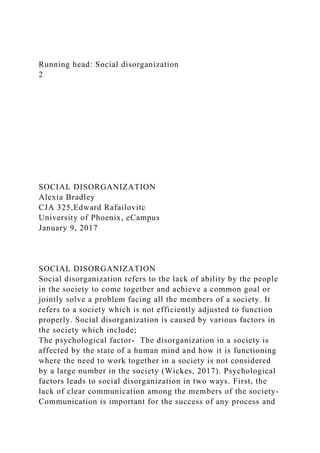Running head: Social disorganization
2
SOCIAL DISORGANIZATION
Alexia Bradley
CJA 325,Edward Rafailovitc
University of Phoenix, eCampus
January 9, 2017
SOCIAL DISORGANIZATION
Social disorganization refers to the lack of ability by the people
in the society to come together and achieve a common goal or
jointly solve a problem facing all the members of a society. It
refers to a society which is not efficiently adjusted to function
properly. Social disorganization is caused by various factors in
the society which include;
The psychological factor- The disorganization in a society is
affected by the state of a human mind and how it is functioning
where the need to work together in a society is not considered
by a large number in the society (Wickes, 2017). Psychological
factors leads to social disorganization in two ways. First, the
lack of clear communication among the members of the society-
Communication is important for the success of any process and
 
