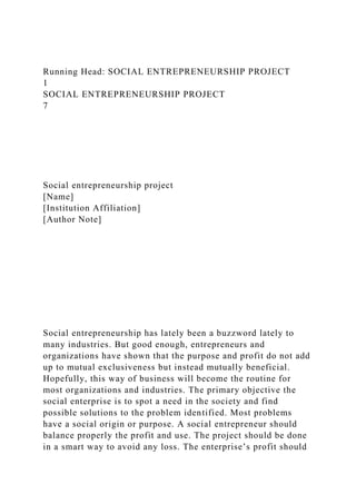 Running Head: SOCIAL ENTREPRENEURSHIP PROJECT
1
SOCIAL ENTREPRENEURSHIP PROJECT
7
Social entrepreneurship project
[Name]
[Institution Affiliation]
[Author Note]
Social entrepreneurship has lately been a buzzword lately to
many industries. But good enough, entrepreneurs and
organizations have shown that the purpose and profit do not add
up to mutual exclusiveness but instead mutually beneficial.
Hopefully, this way of business will become the routine for
most organizations and industries. The primary objective the
social enterprise is to spot a need in the society and find
possible solutions to the problem identified. Most problems
have a social origin or purpose. A social entrepreneur should
balance properly the profit and use. The project should be done
in a smart way to avoid any loss. The enterprise’s profit should
 