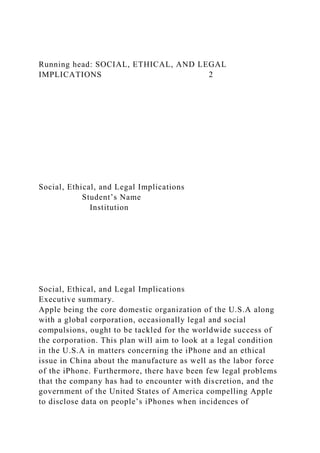 Running head: SOCIAL, ETHICAL, AND LEGAL
IMPLICATIONS 2
Social, Ethical, and Legal Implications
Student’s Name
Institution
Social, Ethical, and Legal Implications
Executive summary.
Apple being the core domestic organization of the U.S.A along
with a global corporation, occasionally legal and social
compulsions, ought to be tackled for the worldwide success of
the corporation. This plan will aim to look at a legal condition
in the U.S.A in matters concerning the iPhone and an ethical
issue in China about the manufacture as well as the labor force
of the iPhone. Furthermore, there have been few legal problems
that the company has had to encounter with discretion, and the
government of the United States of America compelling Apple
to disclose data on people’s iPhones when incidences of
 